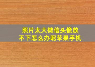 照片太大微信头像放不下怎么办呢苹果手机