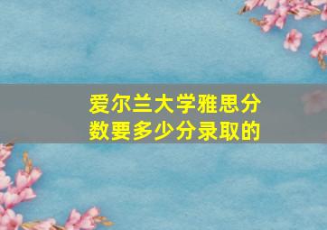 爱尔兰大学雅思分数要多少分录取的