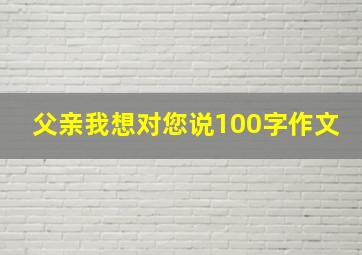 父亲我想对您说100字作文