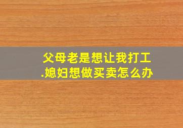 父母老是想让我打工.媳妇想做买卖怎么办