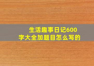 生活趣事日记600字大全加题目怎么写的