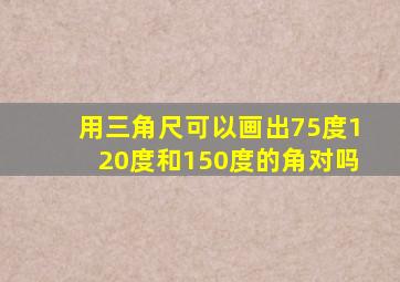 用三角尺可以画出75度120度和150度的角对吗