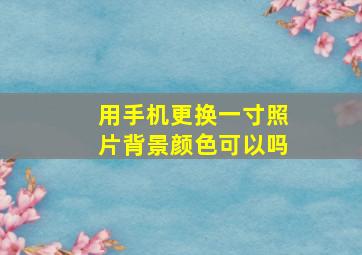 用手机更换一寸照片背景颜色可以吗