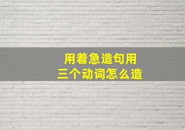 用着急造句用三个动词怎么造