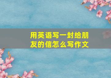 用英语写一封给朋友的信怎么写作文