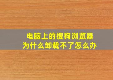 电脑上的搜狗浏览器为什么卸载不了怎么办