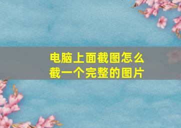 电脑上面截图怎么截一个完整的图片