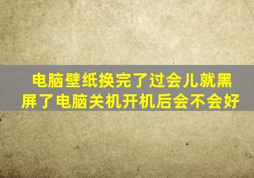 电脑壁纸换完了过会儿就黑屏了电脑关机开机后会不会好