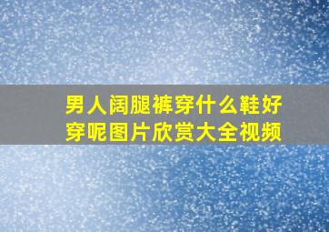 男人阔腿裤穿什么鞋好穿呢图片欣赏大全视频