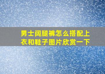 男士阔腿裤怎么搭配上衣和鞋子图片欣赏一下