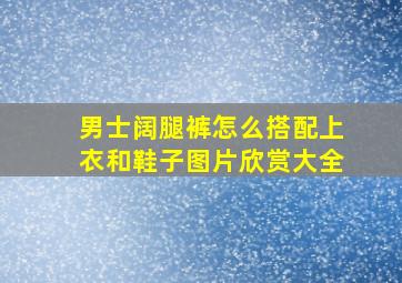 男士阔腿裤怎么搭配上衣和鞋子图片欣赏大全