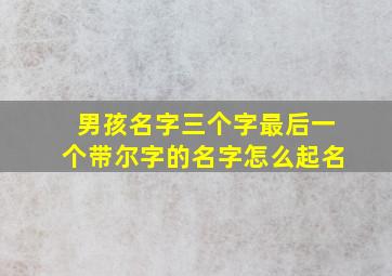 男孩名字三个字最后一个带尔字的名字怎么起名