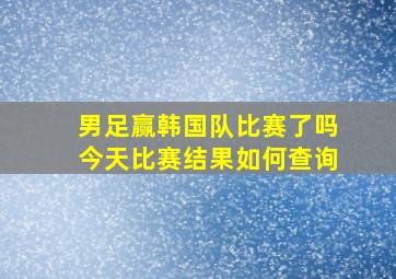 男足赢韩国队比赛了吗今天比赛结果如何查询