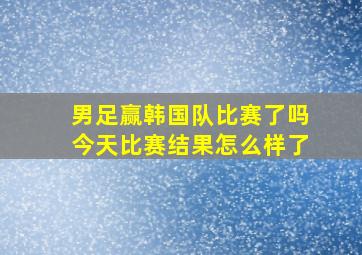 男足赢韩国队比赛了吗今天比赛结果怎么样了