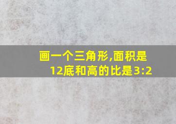 画一个三角形,面积是12底和高的比是3:2