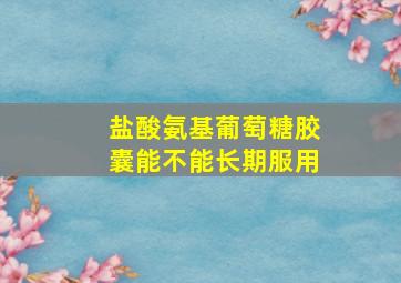 盐酸氨基葡萄糖胶囊能不能长期服用