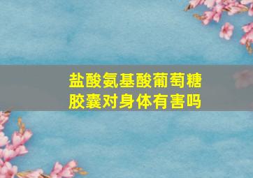 盐酸氨基酸葡萄糖胶囊对身体有害吗