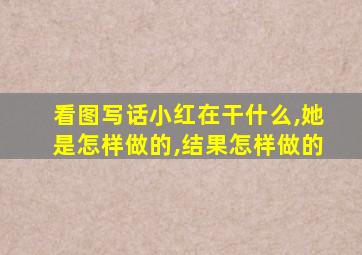 看图写话小红在干什么,她是怎样做的,结果怎样做的