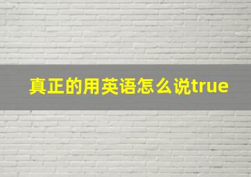 真正的用英语怎么说true