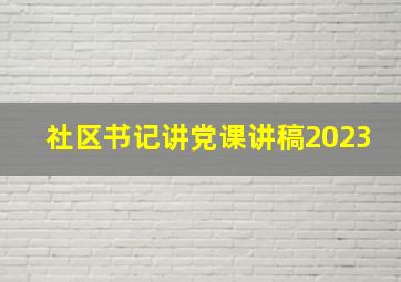 社区书记讲党课讲稿2023