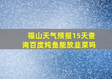 福山天气预报15天查询百度炖鱼能放韭菜吗