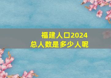 福建人口2024总人数是多少人呢