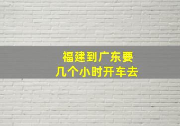 福建到广东要几个小时开车去