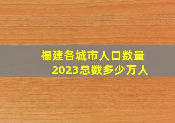 福建各城市人口数量2023总数多少万人