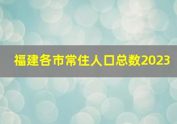 福建各市常住人口总数2023