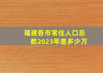 福建各市常住人口总数2023年是多少万