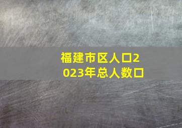 福建市区人口2023年总人数口