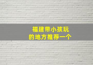 福建带小孩玩的地方推荐一个