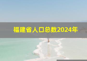 福建省人口总数2024年