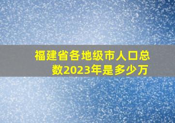 福建省各地级市人口总数2023年是多少万