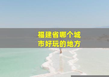 福建省哪个城市好玩的地方