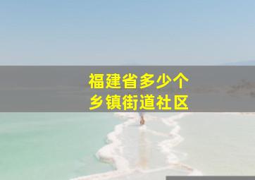 福建省多少个乡镇街道社区