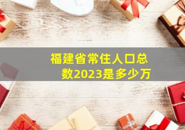 福建省常住人口总数2023是多少万