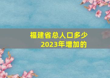 福建省总人口多少2023年增加的