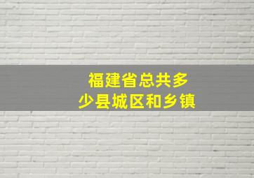 福建省总共多少县城区和乡镇