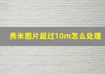 秀米图片超过10m怎么处理