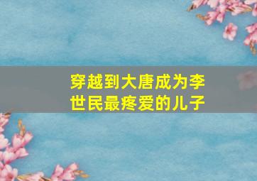 穿越到大唐成为李世民最疼爱的儿子