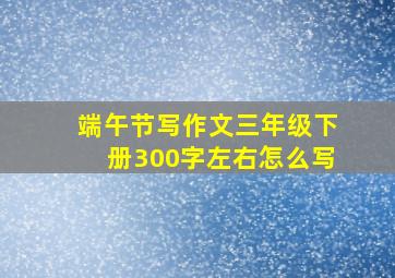 端午节写作文三年级下册300字左右怎么写