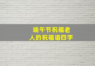 端午节祝福老人的祝福语四字