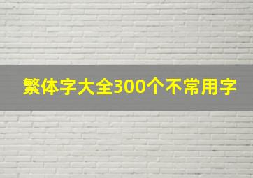 繁体字大全300个不常用字