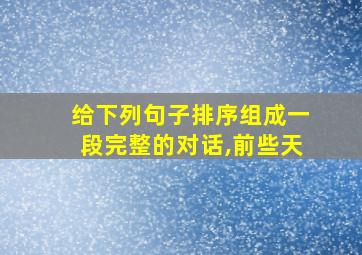 给下列句子排序组成一段完整的对话,前些天