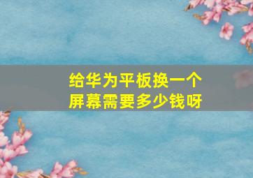 给华为平板换一个屏幕需要多少钱呀