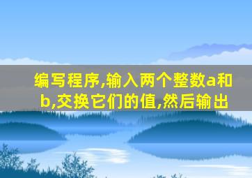 编写程序,输入两个整数a和b,交换它们的值,然后输出