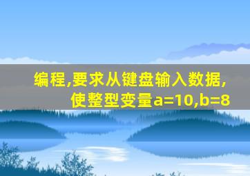 编程,要求从键盘输入数据,使整型变量a=10,b=8