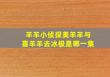 羊羊小侦探美羊羊与喜羊羊去冰极是哪一集