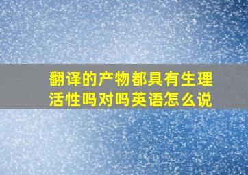 翻译的产物都具有生理活性吗对吗英语怎么说